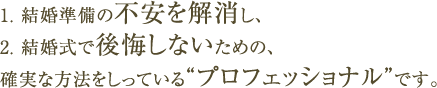 1. 結婚準備の不安を解消し、2. 結婚式で後悔しないための、確実な方法をしっている“プロフェッショナル”です。